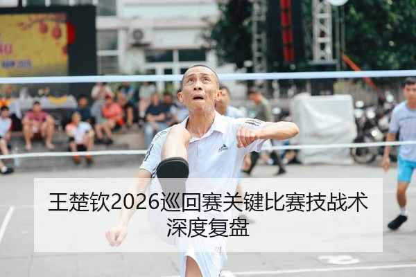 王楚钦2026巡回赛关键比赛技战术深度复盘